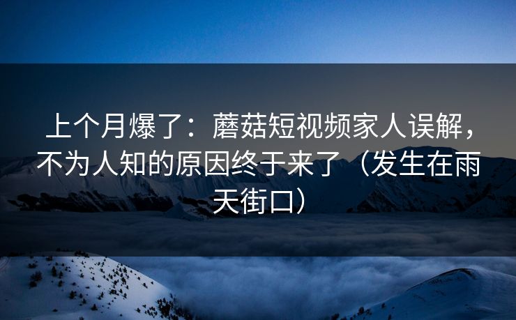 上个月爆了:蘑菇短视频家人误解,不为人知的原因终于来了(发生在雨天街口) 上个月爆了:蘑菇短视频家人误解,不为人知的原因终于来了(发生在雨天街口)