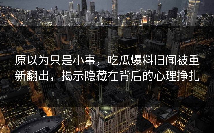 原以为只是小事,吃瓜爆料旧闻被重新翻出,揭示隐藏在背后的心理挣扎 原以为只是小事,吃瓜爆料旧闻被重新翻出,揭示隐藏在背后的心理挣扎