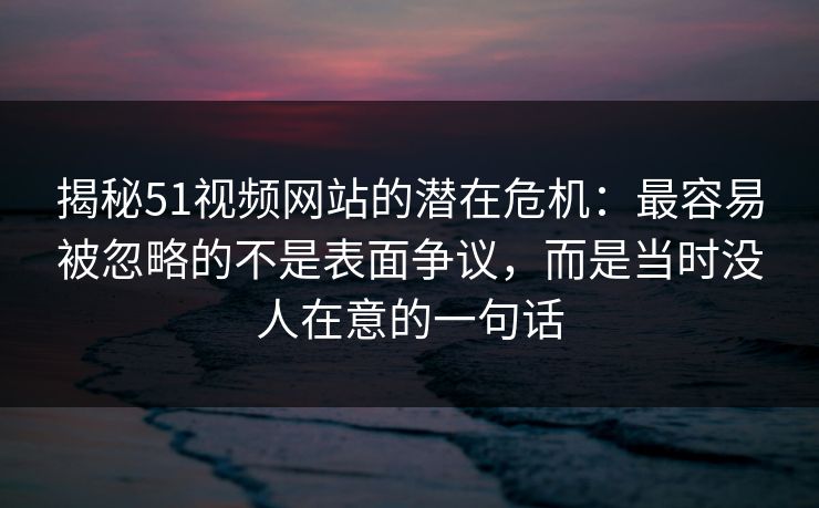 揭秘51视频网站的潜在危机：最容易被忽略的不是表面争议，而是当时没人在意的一句话